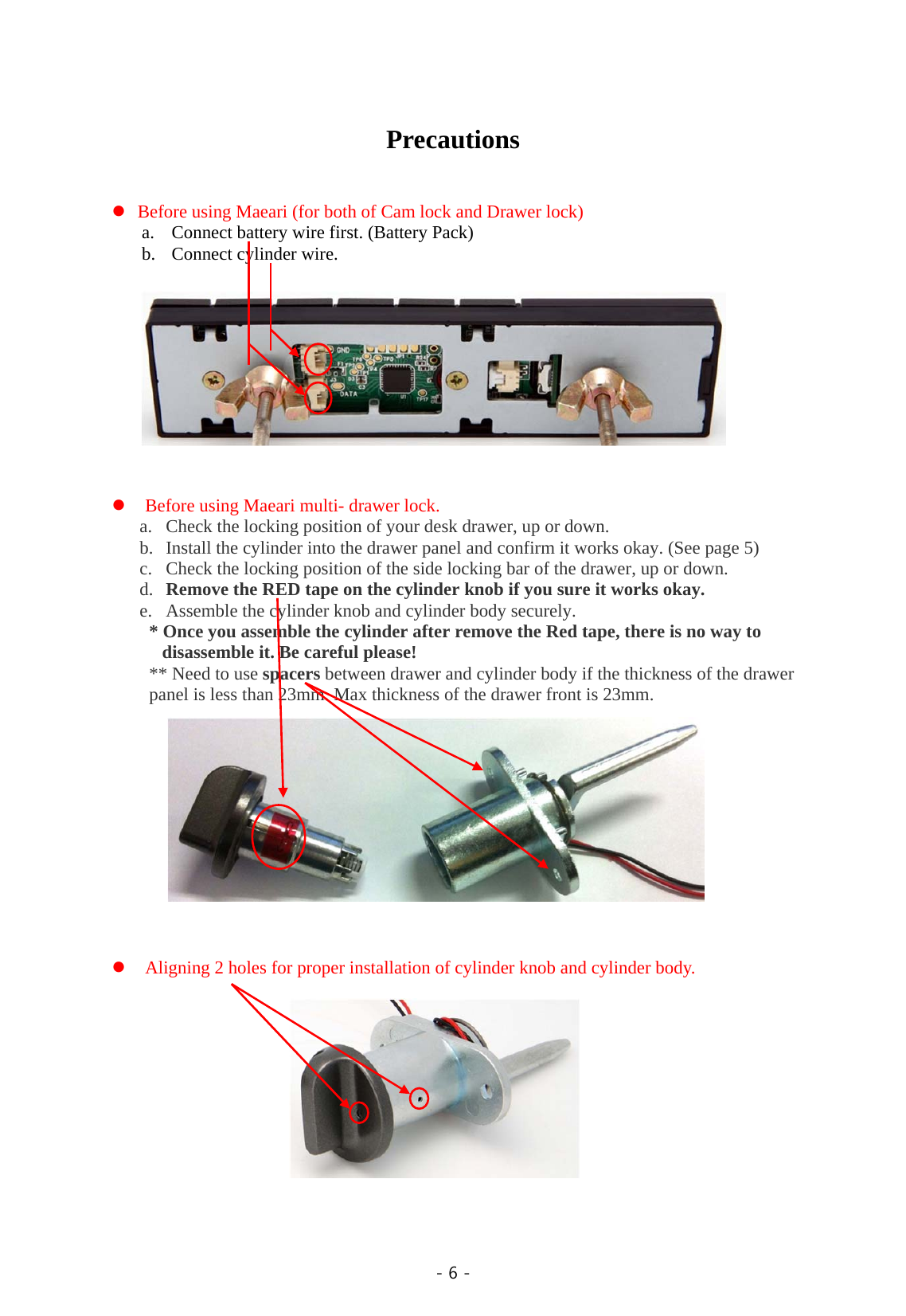  - 6 -   Precautions    Before using Maeari (for both of Cam lock and Drawer lock) a. Connect battery wire first. (Battery Pack) b. Connect cylinder wire.             Before using Maeari multi- drawer lock. a. Check the locking position of your desk drawer, up or down. b. Install the cylinder into the drawer panel and confirm it works okay. (See page 5) c. Check the locking position of the side locking bar of the drawer, up or down. d. Remove the RED tape on the cylinder knob if you sure it works okay. e. Assemble the cylinder knob and cylinder body securely. * Once you assemble the cylinder after remove the Red tape, there is no way to disassemble it. Be careful please! ** Need to use spacers between drawer and cylinder body if the thickness of the drawer panel is less than 23mm. Max thickness of the drawer front is 23mm.              Aligning 2 holes for proper installation of cylinder knob and cylinder body.           