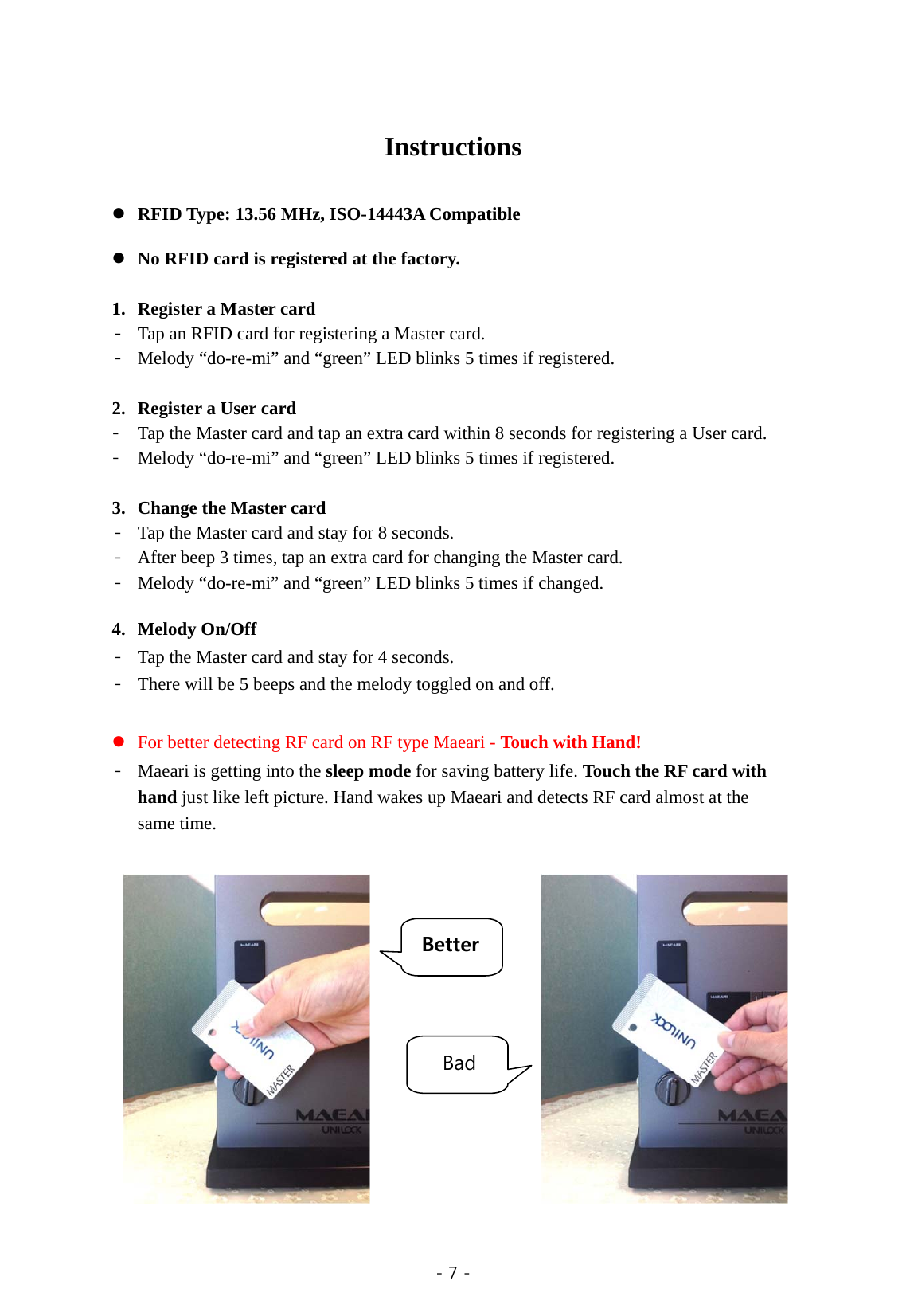  - 7 -    Instructions     RFID Type: 13.56 MHz, ISO-14443A Compatible     No RFID card is registered at the factory.    1. Register a Master card   - Tap an RFID card for registering a Master card. - Melody “do-re-mi” and “green” LED blinks 5 times if registered.  2. Register a User card - Tap the Master card and tap an extra card within 8 seconds for registering a User card. - Melody “do-re-mi” and “green” LED blinks 5 times if registered.  3. Change the Master card - Tap the Master card and stay for 8 seconds. - After beep 3 times, tap an extra card for changing the Master card. - Melody “do-re-mi” and “green” LED blinks 5 times if changed.  4. Melody On/Off - Tap the Master card and stay for 4 seconds.   - There will be 5 beeps and the melody toggled on and off.   For better detecting RF card on RF type Maeari - Touch with Hand! - Maeari is getting into the sleep mode for saving battery life. Touch the RF card with hand just like left picture. Hand wakes up Maeari and detects RF card almost at the same time.                  Better Bad