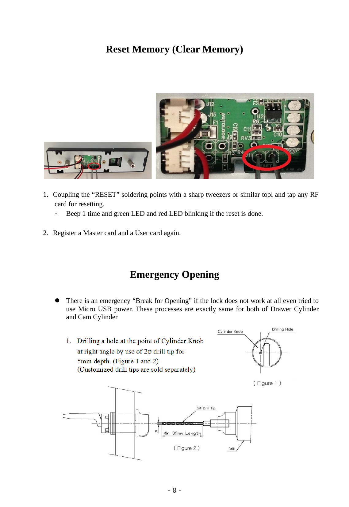  - 8 -   Reset Memory (Clear Memory)               1. Coupling the “RESET” soldering points with a sharp tweezers or similar tool and tap any RF card for resetting. - Beep 1 time and green LED and red LED blinking if the reset is done.  2. Register a Master card and a User card again.   Emergency Opening     There is an emergency “Break for Opening” if the lock does not work at all even tried to use Micro USB power. These processes are exactly same for both of Drawer Cylinder and Cam Cylinder  1. Drilling a hole at the point of Cylinder Knob at right angle by use of 2ø drill tip for   5mm depth. (Figure 1 and 2)   (Customized drill tips are sold separately)           