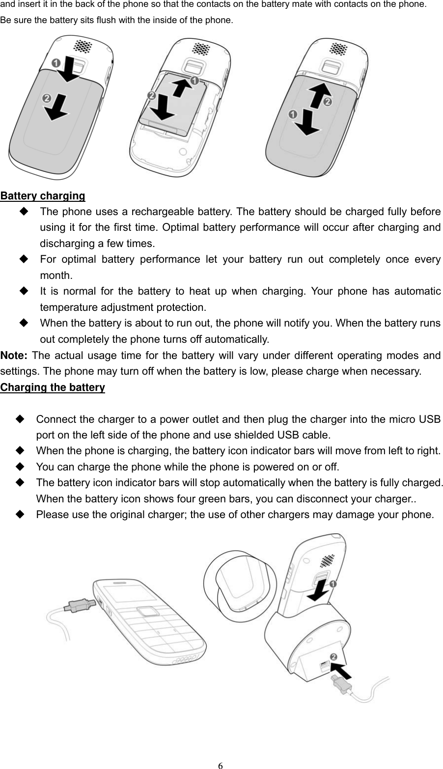  6and insert it in the back of the phone so that the contacts on the battery mate with contacts on the phone.     Be sure the battery sits flush with the inside of the phone.      Battery charging   The phone uses a rechargeable battery. The battery should be charged fully before using it for the first time. Optimal battery performance will occur after charging and discharging a few times.     For optimal battery performance let your battery run out completely once every month.    It is normal for the battery to heat up when charging. Your phone has automatic temperature adjustment protection.     When the battery is about to run out, the phone will notify you. When the battery runs out completely the phone turns off automatically.   Note: The actual usage time for the battery will vary under different operating modes and settings. The phone may turn off when the battery is low, please charge when necessary.   Charging the battery    Connect the charger to a power outlet and then plug the charger into the micro USB port on the left side of the phone and use shielded USB cable.   When the phone is charging, the battery icon indicator bars will move from left to right.   You can charge the phone while the phone is powered on or off.     The battery icon indicator bars will stop automatically when the battery is fully charged. When the battery icon shows four green bars, you can disconnect your charger..     Please use the original charger; the use of other chargers may damage your phone.  