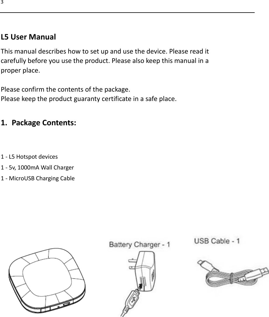 3   L5 User Manual This manual describes how to set up and use the device. Please read it   carefully before you use the product. Please also keep this manual in a   proper place.  Please confirm the contents of the package. Please keep the product guaranty certificate in a safe place.  1. Package Contents:  1 - L5 Hotspot devices 1 - 5v, 1000mA Wall Charger 1 - MicroUSB Charging Cable                             