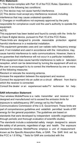  FCC Statement：1. This device complies with Part 15 of the FCC Rules. Operation is subject to the following two conditions:(1) This device may not cause harmful interference.(2) This device must accept any interference received, including interference that may cause undesired operation.2. Changes or modifications not expressly approved by the party responsible for compliance could void the user&apos;s authority to operate the equipment.NOTE: This equipment has been tested and found to comply with the  limits for a Class B digital device, pursuant to Part 15 of the FCC Rules. These limits are  designed to  provide   reasonable   protection   against harmful interference in a residential installation.This equipment generates uses and can radiate radio frequency energy and, if not installed and used in accordance with the  instructions, may cause harmful interference to radio communications. However, there is no guarantee that interference will not occur in a particular installation. If this equipment does cause harmful interference to radio or   television reception, which can be determined by turning the equipment off and on, the user is encouraged to try to correct the interference by one or more of the following measures:Reorient or relocate the receiving antenna.Increase the separation between the equipment and receiver.Connect the equipment into an outlet on a circuit   different   from that to which the receiver is connected. Consult the dealer  or an   experienced radio/TV   technician   for   help.SAR Information StatementYour wireless MobilePhone is a  radio  transmitter   and  receiver. It is designed and manufactured not to exceed the emission limits for exposure to radiofrequency (RF) energy set by the Federal Communications Commission of the U.S. Government. These limits are part of comprehensive guidelines and  establish  permitted  levels of RF energy for the general population. The guidelines are based on standards that were developed by independent  scientific organizations through periodic and thorough evaluation of scientific studies. The standards include a substantial safety  margin  designed to  assure the safety of all persons, regardless of age  and  health.  The  exposure standard for wireless  MobilePhone  employs  a  unit  of  measurementknown as the Specific Absorption Rate, or SAR.  The  SAR  limit  set  by the FCC is 1.6 W/kg. * Tests for SAR are conducted with the   / 12 9
