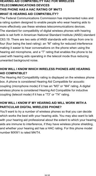 HEARING AID COMPATIBILITY HAC FOR WIRELESS TELECOMMUNICATIONS DEVICESTHIS PHONE HAS A HAC RATING OF M4/T3 WHAT IS HEARING AID COMPATIBILITY? The Federal Communications Commission has implemented rules and a rating system designed to enable people who wear hearing aids to more effectively use these wireless telecommunications devices. The standard for compatibility of digital wireless phones with hearing aids is set forth in American National Standard Institute (ANSI) standard C63.19. There are two sets of ANSI standards with ratings from one to four (four being the best rating): an “M” rating for reduced interference making it easier to hear conversations on the phone when using the hearing aid microphone, and a “T” rating that enables the phone to be used with hearing aids operating in the telecoil mode thus reducing unwanted background noise. HOW WILL I KNOW WHICH WIRELESS PHONES ARE HEARING AID COMPATIBLE? The Hearing Aid Compatibility rating is displayed on the wireless phone box. A phone is considered Hearing Aid Compatible for acoustic coupling (microphone mode) if it has an “M3” or “M4” rating. A digital wireless phone is considered Hearing Aid Compatible for inductive coupling (telecoil mode) if it has a “T3” or “T4” rating. HOW WILL I KNOW IF MY HEARING AID WILL WORK WITH A PARTICULAR DIGITAL WIRELESS PHONE? You’ll want to try a number of wireless phones so that you can decide which works the best with your hearing aids. You may also want to talk with your hearing aid professional about the extent to which your hearing aids are immune to interference, if they have wireless phone shielding, and whether your hearing aid has a HAC rating. For this phone model number MXW1 is rated M4/T4.11  / 12 