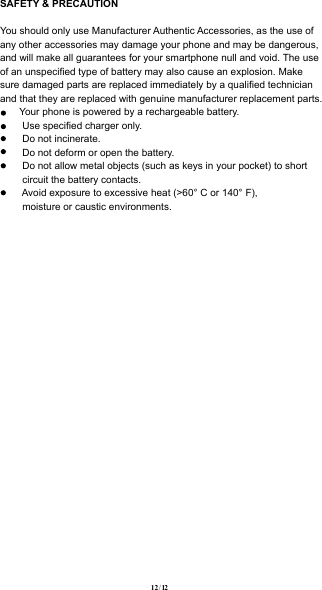 SAFETY &amp; PRECAUTION You should only use Manufacturer Authentic Accessories, as the use of any other accessories may damage your phone and may be dangerous, and will make all guarantees for your smartphone null and void. The use of an unspeciﬁed type of battery may also cause an explosion. Make sure damaged parts are replaced immediately by a qualiﬁed technician and that they are replaced with genuine manufacturer replacement parts.       Your phone is powered by a rechargeable battery.        Use speciﬁed charger only.        Do not incinerate.        Do not deform or open the battery.        Do not allow metal objects (such as keys in your pocket) to short         circuit the battery contacts.        Avoid exposure to excessive heat (&gt;60° C or 140° F),         moisture or caustic environments.12  /  12