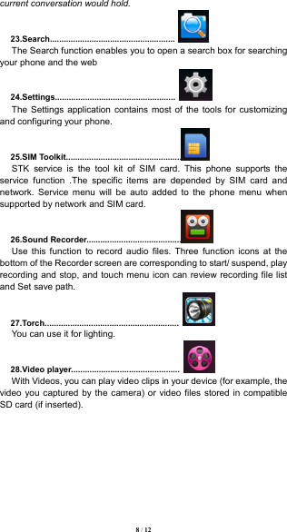  8 / 12  current conversation would hold.   23.Search......................................................  The Search function enables you to open a search box for searching your phone and the web 24.Settings....................................................  The Settings application contains most of the tools for customizing and configuring your phone. 25.SIM Toolkit..................................................  STK service is the tool kit of SIM card. This phone supports the service function .The specific items are depended by SIM card and network. Service menu will be auto added to the phone menu when supported by network and SIM card. 26.Sound Recorder.........................................  Use this function to record audio files. Three function icons at the bottom of the Recorder screen are corresponding to start/ suspend, play recording and stop, and touch menu icon can review recording file list and Set save path. 27.Torch..........................................................  You can use it for lighting. 28.Video player...............................................  With Videos, you can play video clips in your device (for example, the video you captured by the camera) or video files stored in compatible SD card (if inserted).          