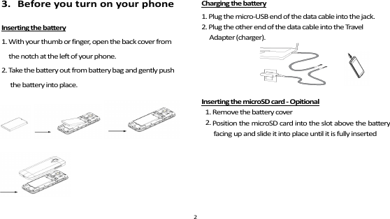   3.   Before you turn on your phone Inserting the battery 1. With your thumb or finger, open the back cover from   the notch at the left of your phone. 2. Take the battery out from battery bag and gently push the battery into place.  Charging the battery 1. Plug the micro-USB end of the data cable into the jack. 2. Plug the other end of the data cable into the Travel Adapter (charger).               Inserting the microSD card - Opitional 1. Remove the battery cover 2.2 Position the microSD card into the slot above the battery facing up and slide it into place until it is fully inserted