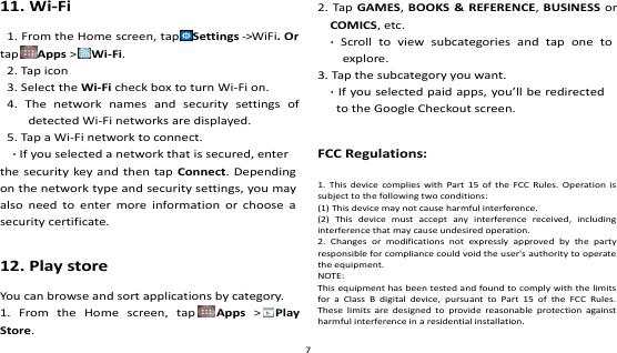   11. Wi-Fi 1. From the Home screen, tap Settings -&gt;WiFi. Or tap Apps &gt;Wi-Fi. 2. Tap icon 3. Select the Wi-Fi check box to turn Wi-Fi on. 4.  The  network  names  and  security  settings  of detected Wi-Fi networks are displayed. 5. Tap a Wi-Fi network to connect. · If you selected a network that is secured, enter the security key and then tap  Connect. Depending on the network type and security settings, you may also  need  to enter  more  information  or  choose a security certificate.  12. Play store You can browse and sort applications by category. 1.  From  the  Home  screen,  tap Apps  &gt;Play Store. 2. Tap GAMES, BOOKS &amp; REFERENCE,  BUSINESS or COMICS, etc.   ·  Scroll  to  view  subcategories  and  tap  one  to explore. 3. Tap the subcategory you want. · If you selected paid apps, you’ll be redirected to the Google Checkout screen.  FCC Regulations: 1.  This  device  complies  with  Part 15  of the  FCC Rules.  Operation  is subject to the following two conditions: (1) This device may not cause harmful interference. (2)  This  device  must  accept  any  interference  received,  including interference that may cause undesired operation. 2.  Changes  or  modifications  not  expressly  approved  by  the  party responsible for compliance could void the user&apos;s authority to operate the equipment. NOTE:   This equipment has been tested and found to comply with the limits for  a  Class  B  digital  device,  pursuant  to  Part  15  of  the  FCC  Rules. These  limits  are  designed  to provide  reasonable  protection against harmful interference in a residential installation. 7