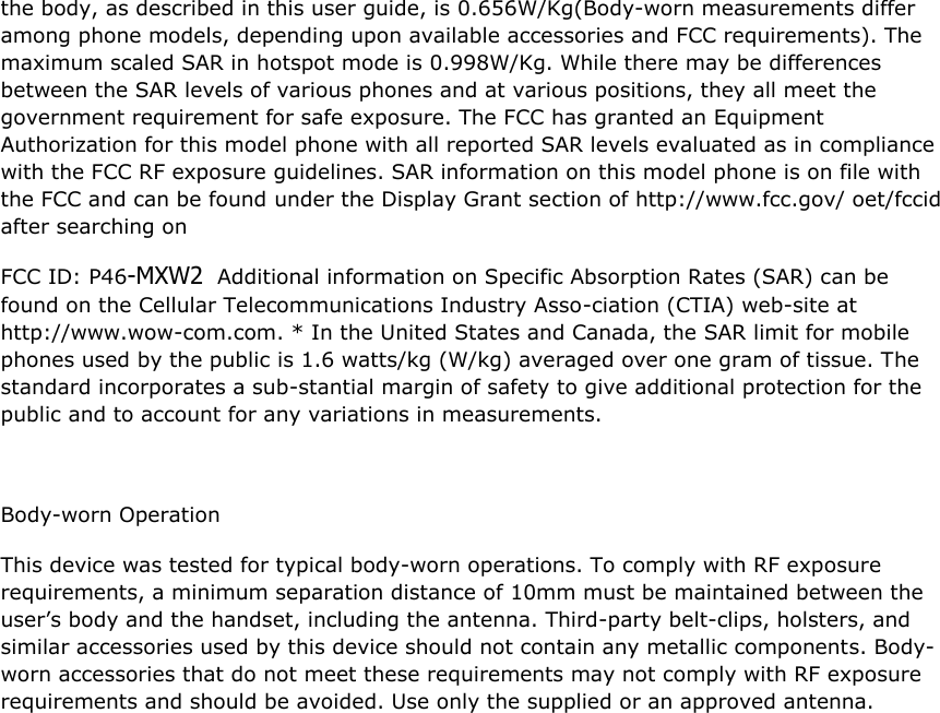  the body, as described in this user guide, is 0.656W/Kg(Body-worn measurements differ among phone models, depending upon available accessories and FCC requirements). The maximum scaled SAR in hotspot mode is 0.998W/Kg. While there may be differences between the SAR levels of various phones and at various positions, they all meet the government requirement for safe exposure. The FCC has granted an Equipment Authorization for this model phone with all reported SAR levels evaluated as in compliance with the FCC RF exposure guidelines. SAR information on this model phone is on file with the FCC and can be found under the Display Grant section of http://www.fcc.gov/ oet/fccid after searching on  FCC ID: P46-MXW2  Additional information on Specific Absorption Rates (SAR) can be found on the Cellular Telecommunications Industry Asso-ciation (CTIA) web-site at http://www.wow-com.com. * In the United States and Canada, the SAR limit for mobile phones used by the public is 1.6 watts/kg (W/kg) averaged over one gram of tissue. The standard incorporates a sub-stantial margin of safety to give additional protection for the public and to account for any variations in measurements.  Body-worn Operation This device was tested for typical body-worn operations. To comply with RF exposure requirements, a minimum separation distance of 10mm must be maintained between the user’s body and the handset, including the antenna. Third-party belt-clips, holsters, and similar accessories used by this device should not contain any metallic components. Body-worn accessories that do not meet these requirements may not comply with RF exposure requirements and should be avoided. Use only the supplied or an approved antenna.     