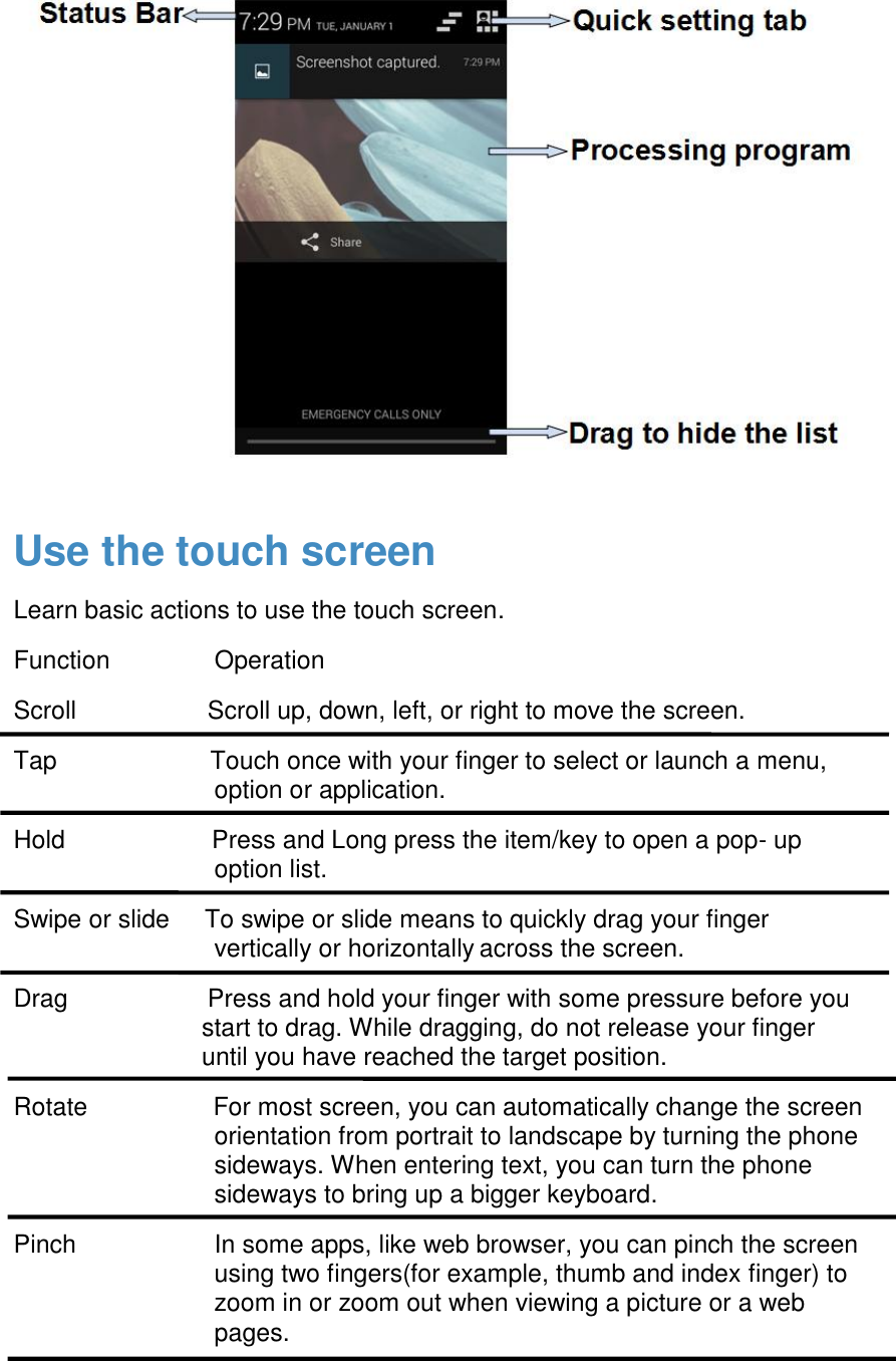  Use the touch screen Learn basic actions to use the touch screen. Function               Operation Scroll                   Scroll up, down, left, or right to move the screen. Tap                      Touch once with your finger to select or launch a menu, option or application. Hold                     Press and Long press the item/key to open a pop- up option list. Swipe or slide     To swipe or slide means to quickly drag your finger vertically or horizontally across the screen. Drag                    Press and hold your finger with some pressure before you start to drag. While dragging, do not release your finger until you have reached the target position. Rotate                  For most screen, you can automatically change the screen orientation from portrait to landscape by turning the phone sideways. When entering text, you can turn the phone sideways to bring up a bigger keyboard. Pinch  In some apps, like web browser, you can pinch the screen using two fingers(for example, thumb and index finger) to zoom in or zoom out when viewing a picture or a web pages. 