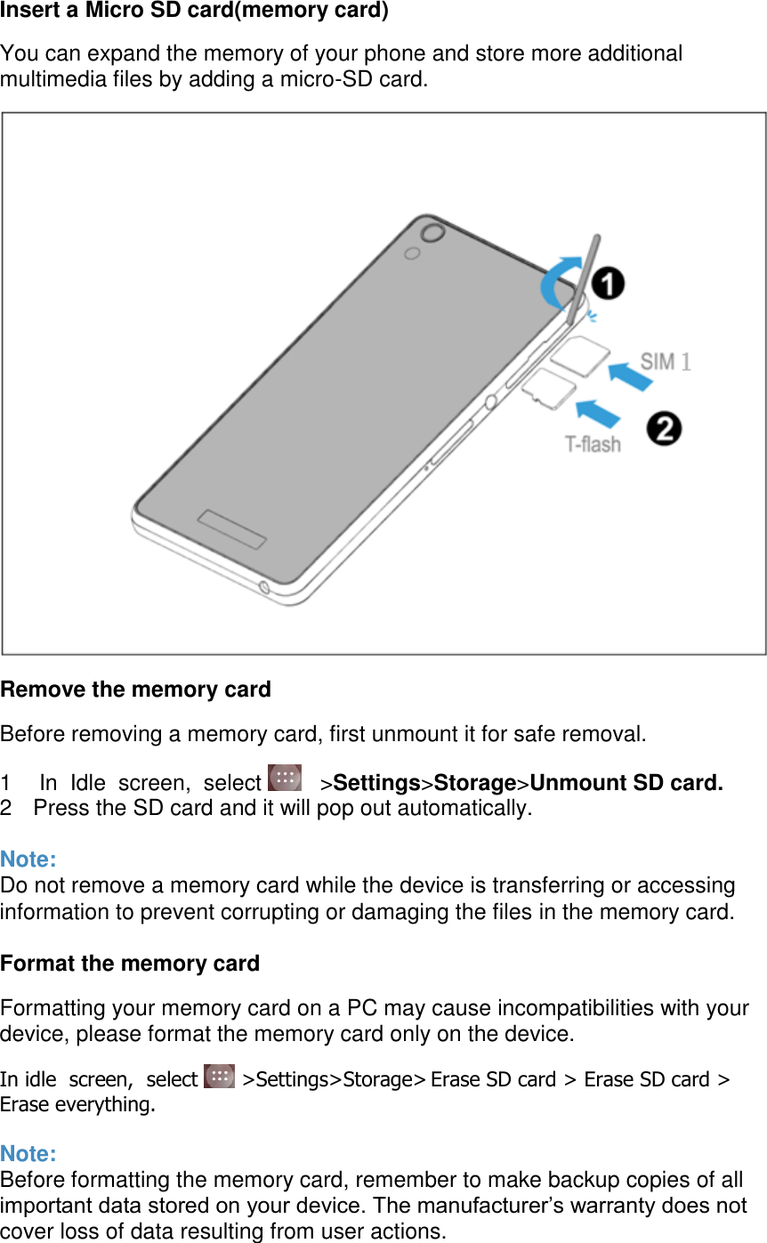  Insert a Micro SD card(memory card) You can expand the memory of your phone and store more additional multimedia files by adding a micro-SD card.  Remove the memory card Before removing a memory card, first unmount it for safe removal. 1   In  Idle  screen,  select     &gt;Settings&gt;Storage&gt;Unmount SD card. 2  Press the SD card and it will pop out automatically.  Note: Do not remove a memory card while the device is transferring or accessing information to prevent corrupting or damaging the files in the memory card.  Format the memory card Formatting your memory card on a PC may cause incompatibilities with your device, please format the memory card only on the device. In idle  screen,  select   &gt;Settings&gt;Storage&gt; Erase SD card &gt; Erase SD card &gt;  Erase everything.  Note: Before formatting the memory card, remember to make backup copies of all important data stored on your device. The manufacturer’s warranty does not cover loss of data resulting from user actions.  