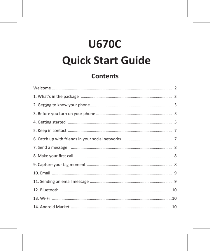               U670C  Quick Start GuideContentsWelcome  ……………………………………………………………………………………………………  21. What’s in the package  …………………………………………………………………………… 32. Ge   ng to know your phone …………………………………………………………………… 33. Before you turn on your phone ……………………………………………………………… 34. Ge   ng started  ……………………………………………………………………………………… 55. Keep in contact ……………………………………………………………………………………… 76. Catch up with friends in your social networks ………………………………………… 77. Send a message   …………………………………………………………………………………… 88. Make your ﬁrst call ………………………………………………………………………………… 89. Capture your big moment ……………………………………………………………………… 810. Email  …………………………………………………………………………………………………… 911. Sending an email message …………………………………………………………………… 912. Bluetooth  ……………………………………………………………………………………………1013. Wi-Fi  ……………………………………………………………………………………………………1014. Android Market …………………………………………………………………………………  10
