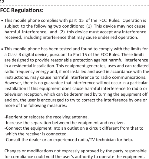 12FCC Regulaons:This mobile phone complies with part  15  of the  FCC  Rules.  Operaon is subject  to the following two condions:  (1)  This device may not cause harmful  interference,  and  (2)  this device must accept any interference received,  including interference that may cause undesired operaon.This mobile phone has been tested and found to comply with the limits fora Class B digital device, pursuant to Part 15 of the FCC Rules. These limits are designed to provide reasonable protecon against harmful interferencein a residenal installaon. This equipment generates, uses and can radiated radio frequency energy and, if not installed and used in accordance with the instrucons, may cause harmful interference to radio communicaons. However, there is no guarantee that interference will not occur in a parcularinstallaon If this equipment does cause harmful interference to radio or television recepon, which can be determined by turning the equipment oﬀ and on, the user is encouraged to try to correct the interference by one or more of the following measures:-Reorient or relocate the receiving antenna.-Increase the separaon between the equipment and receiver.-Connect the equipment into an outlet on a circuit diﬀerent from that to  which the receiver is connected.-Consult the dealer or an experienced radio/TV technician for help.Changes or modiﬁcaons not expressly approved by the party responsible for compliance could void the user‘s authority to operate the equipment.• • 12