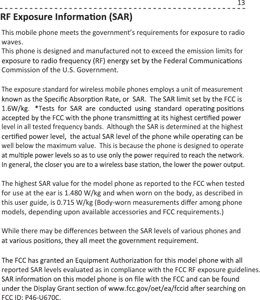 This mobile phone meets the government’s requirements for exposure to radio waves.This phone is designed and manufactured not to exceed the emission limits for Commission of the U.S. Government.The highest SAR value for the model phone as reported to the FCC when tested for use at the ear is 1.480 W/kg and when worn on the body, as described in this user guide, is 0.715 W/kg (Body-worn measurements diﬀer among phone models, depending upon available accessories and FCC requirements.)While there may be diﬀerences between the SAR levels of various phones and reported SAR levels evaluated as in compliance with the FCC RF exposure guidelines.  FCC ID: P46-U670C.The exposure standard for wireless mobile phones employs a unit of measurement level in all tested frequency bands.  Although the SAR is determined at the highest well below the maximum value.  This is because the phone is designed to operate 13
