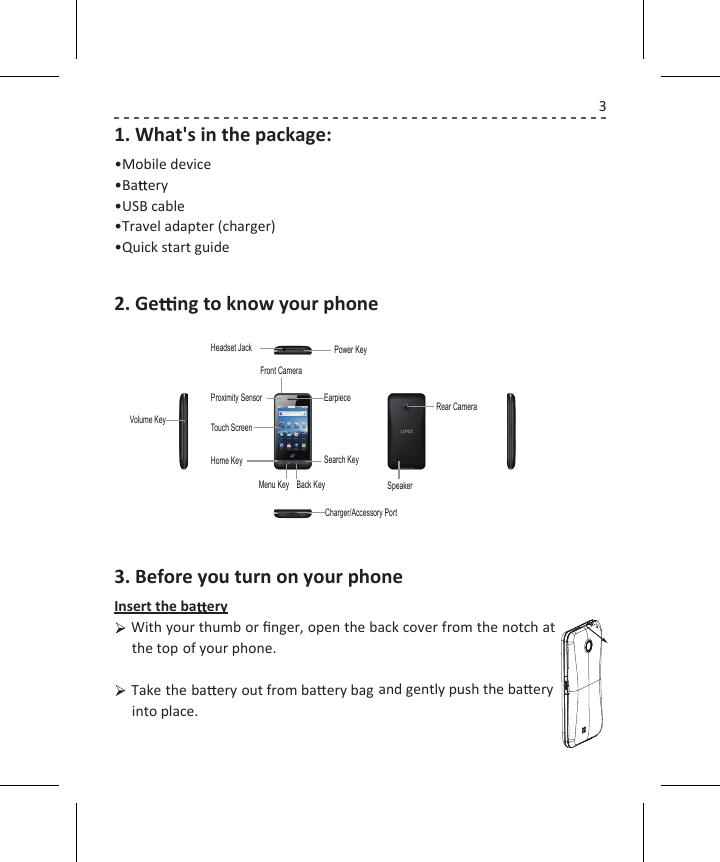 31. What&apos;s in the package:•Mobile device•Ba  ery•USB cable•Travel adapter (charger)•Quick start guide2. Ge   ng to know your phone3. Before you turn on your phoneInsert the ba  eryWith your thumb or ﬁnger, open the back cover from the notch at the top   of your phone.Take the ba  ery out from baery bag and gently push the baeryinto place.Search KeyEarpieceHome KeyTouch ScreenProximity SensorFront CameraHeadset Jack Power KeyMenu Key Back KeyVolume KeyCharger/Accessory PortSpeakerRear Camera