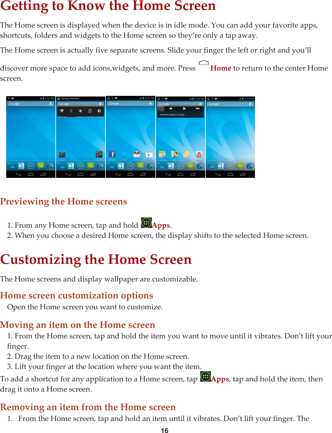 16GettingtoKnowtheHomeScreenTheHomescreenisdisplayedwhenthedeviceisinidlemode.Youcanaddyourfavoriteapps,shortcuts,foldersandwidgetstotheHomescreensothey’reonlyatapaway.TheHomescreenisactuallyfiveseparatescreens.Slideyourfingertheleftorrightandyou’lldiscovermorespacetoaddicons,widgets,andmore.Press HometoreturntothecenterHomescreen.PreviewingtheHomescreens1.FromanyHomescreen,tapandholdApps.2.WhenyouchooseadesiredHomescreen,thedisplayshiftstotheselectedHomescreen.CustomizingtheHomeScreenTheHomescreensanddisplaywallpaperarecustomizable.HomescreencustomizationoptionsOpentheHomescreenyouwanttocustomize.MovinganitemontheHomescreen1.FromtheHomescreen,tapandholdtheitemyouwanttomoveuntilitvibrates.Don’tliftyourfinger.2.DragtheitemtoanewlocationontheHomescreen.3.Liftyourfingeratthelocationwhereyouwanttheitem.ToaddashortcutforanyapplicationtoaHomescreen,tapApps,tapandholdtheitem,thendragitontoaHomescreen.RemovinganitemfromtheHomescreen1. FromtheHomescreen,tapandholdanitemuntilitvibrates.Don’tliftyourfinger.The