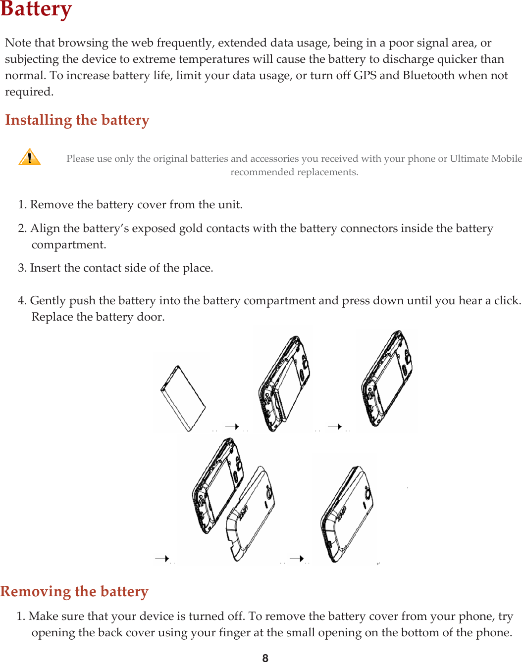 8BatteryNotethatbrowsingthewebfrequently,extendeddatausage,beinginapoorsignalarea,orsubjectingthedevicetoextremetemperatureswillcausethebatterytodischargequickerthannormal.Toincreasebatterylife,limityourdatausage,orturnoffGPSandBluetoothwhennotrequired.InstallingthebatteryPleaseuseonlytheoriginalbatteriesandaccessoriesyoureceivedwithyourphoneorUltimateMobilerecommendedreplacements.1.Removethebatterycoverfromtheunit.2.Alignthebattery’sexposedgoldcontactswiththebatteryconnectorsinsidethebatterycompartment.3.Insertthecontactsideoftheplace.4.Gentlypushthebatteryintothebatterycompartmentandpressdownuntilyouhearaclick.Replacethebatterydoor.Removingthebattery1.Makesurethatyourdeviceisturnedoff.Toremovethebatterycoverfromyourphone,tryopeningthebackcoverusingyourfingeratthesmallopeningonthebottomofthephone.