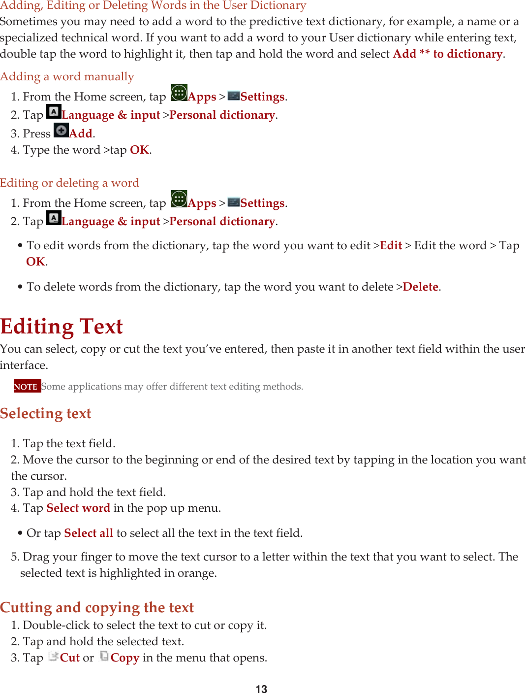 13Adding,EditingorDeletingWordsintheUserDictionarySometimesyoumayneedtoaddawordtothepredictivetextdictionary,forexample,anameoraspecializedtechnicalword.IfyouwanttoaddawordtoyourUserdictionarywhileenteringtext,doubletapthewordtohighlightit,thentapandholdthewordandselectAdd**todictionary.Addingawordmanually1.FromtheHomescreen,tapApps&gt;Settings.2.TapLanguage&amp;input&gt;Personaldictionary.3.PressAdd.4.Typetheword&gt;tapOK.Editingordeletingaword1.FromtheHomescreen,tapApps&gt;Settings.2.TapLanguage&amp;input&gt;Personaldictionary.•Toeditwordsfromthedictionary,tapthewordyouwanttoedit&gt;Edit&gt;Edittheword&gt;TapOK.•Todeletewordsfromthedictionary,tapthewordyouwanttodelete&gt;Delete.EditingTextYoucanselect,copyorcutthetextyou’veentered,thenpasteitinanothertextfieldwithintheuserinterface.NOTESomeapplicationsmayofferdifferenttexteditingmethods.Selectingtext1.Tapthetextfield.2.Movethecursortothebeginningorendofthedesiredtextbytappinginthelocationyouwantthecursor.3.Tapandholdthetextfield.4.TapSelectwordinthepopupmenu.•OrtapSelectalltoselectallthetextinthetextfield.5.Dragyourfingertomovethetextcursortoaletterwithinthetextthatyouwanttoselect.Theselectedtextishighlightedinorange.Cuttingandcopyingthetext1.Double‐clicktoselectthetexttocutorcopyit.2.Tapandholdtheselectedtext.3.TapCutorCopyinthemenuthatopens.