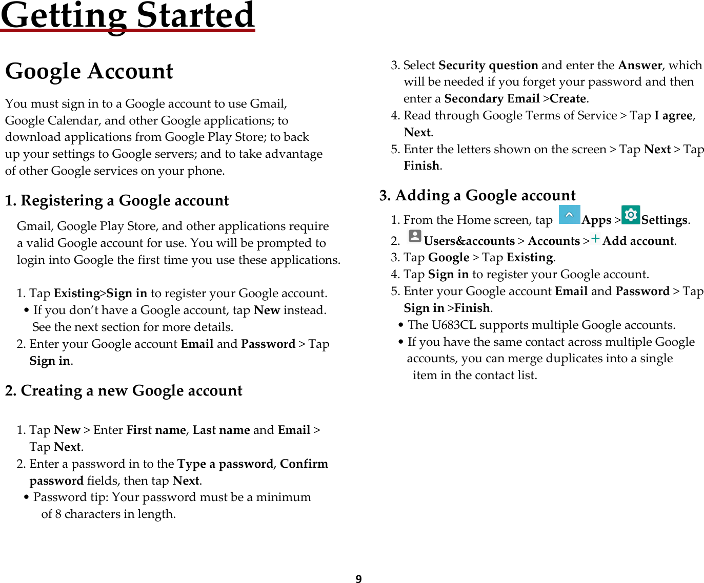 9Getting Started  Google Account  You must sign in to a Google account to use Gmail, Google Calendar, and other Google applications; to download applications from Google Play Store; to back up your settings to Google servers; and to take advantage of other Google services on your phone.  1. Registering a Google account  Gmail, Google Play Store, and other applications require a valid Google account for use. You will be prompted to login into Google the first time you use these applications.  1. Tap Existing&gt;Sign in to register your Google account. • If you don’t have a Google account, tap New instead. See the next section for more details. 2. Enter your Google account Email and Password &gt; Tap Sign in.  2. Creating a new Google account  1. Tap New &gt; Enter First name, Last name and Email &gt; Tap Next. 2. Enter a password in to the Type a password, Confirm password fields, then tap Next. • Password tip: Your password must be a minimum       of 8 characters in length.      3. Select Security question and enter the Answer, which will be needed if you forget your password and then enter a Secondary Email &gt;Create. 4. Read through Google Terms of Service &gt; Tap I agree, Next. 5. Enter the letters shown on the screen &gt; Tap Next &gt; Tap Finish.  3. Adding a Google account 1. From the Home screen, tap Apps &gt;Settings. 2. Users&amp;accounts &gt; Accounts &gt;Add account. 3. Tap Google &gt; Tap Existing. 4. Tap Sign in to register your Google account. 5. Enter your Google account Email and Password &gt; Tap Sign in &gt;Finish. • The U683CL supports multiple Google accounts. • If you have the same contact across multiple Google accounts, you can merge duplicates into a single   item in the contact list.         