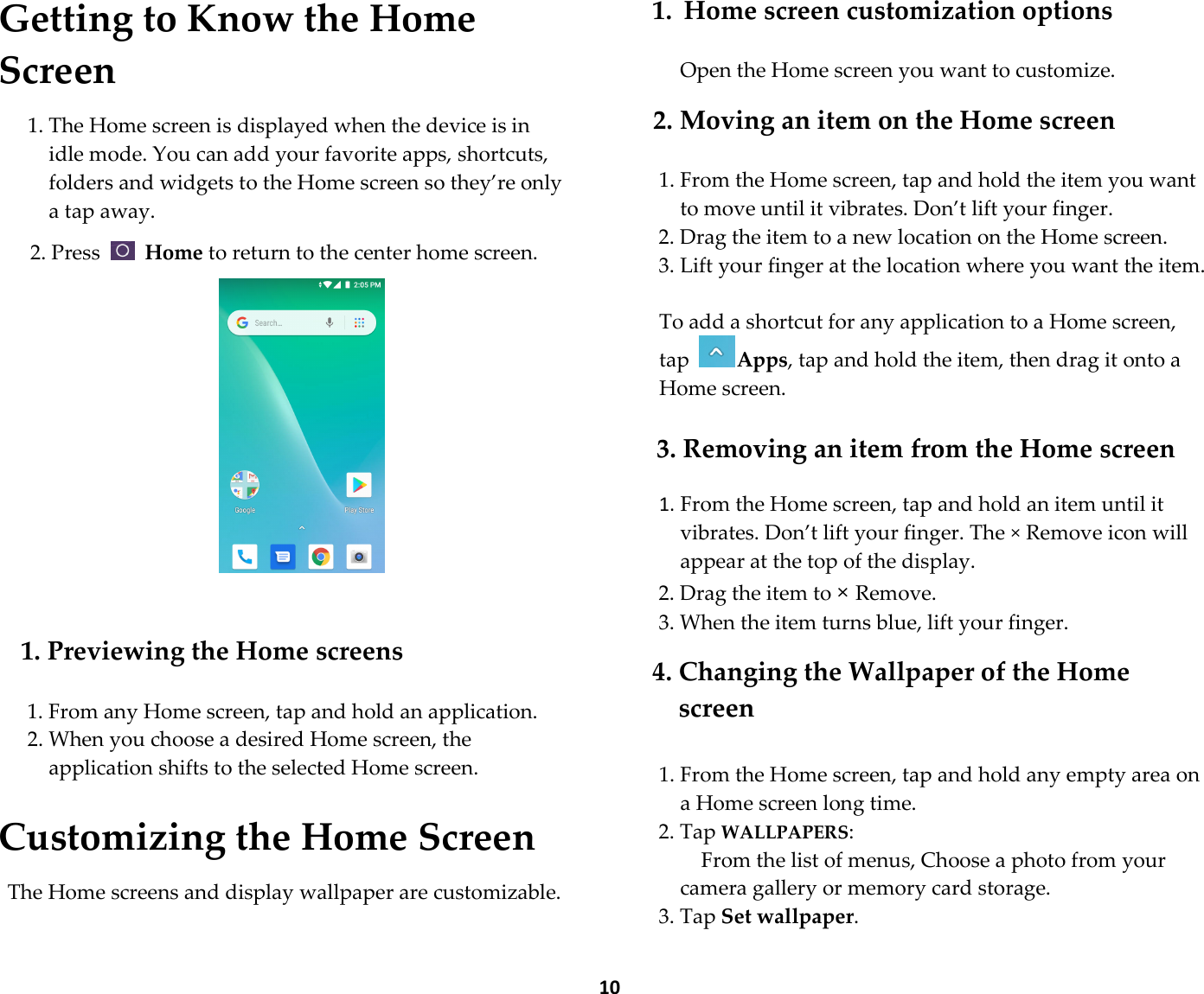  10 Getting to Know the Home Screen  1. The Home screen is displayed when the device is in idle mode. You can add your favorite apps, shortcuts, folders and widgets to the Home screen so they’re only a tap away.  2. Press   Home to return to the center home screen.            1. Previewing the Home screens  1. From any Home screen, tap and hold an application. 2. When you choose a desired Home screen, the application shifts to the selected Home screen.  Customizing the Home Screen  The Home screens and display wallpaper are customizable.  1. Home screen customization options  Open the Home screen you want to customize.  2. Moving an item on the Home screen  1. From the Home screen, tap and hold the item you want to move until it vibrates. Don’t lift your finger. 2. Drag the item to a new location on the Home screen. 3. Lift your finger at the location where you want the item.  To add a shortcut for any application to a Home screen, tap Apps, tap and hold the item, then drag it onto a Home screen.  3. Removing an item from the Home screen  1. From the Home screen, tap and hold an item until it vibrates. Don’t lift your finger. The × Remove icon will appear at the top of the display. 2. Drag the item to × Remove. 3. When the item turns blue, lift your finger.  4. Changing the Wallpaper of the Home screen  1. From the Home screen, tap and hold any empty area on a Home screen long time. 2. Tap WALLPAPERS:         From the list of menus, Choose a photo from your camera gallery or memory card storage. 3. Tap Set wallpaper.
