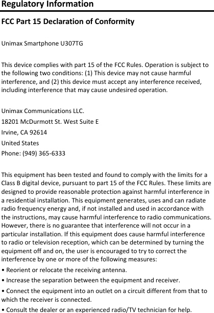Regulatory Information FCC Part 15 Declaration of Conformity  Unimax Smartphone U307TG  This device complies with part 15 of the FCC Rules. Operation is subject to the following two conditions: (1) This device may not cause harmful interference, and (2) this device must accept any interference received, including interference that may cause undesired operation.  Unimax Communications LLC. 18201 McDurmott St. West Suite E Irvine, CA 92614 United States Phone: (949) 365-6333  This equipment has been tested and found to comply with the limits for a Class B digital device, pursuant to part 15 of the FCC Rules. These limits are designed to provide reasonable protection against harmful interference in a residential installation. This equipment generates, uses and can radiate radio frequency energy and, if not installed and used in accordance with the instructions, may cause harmful interference to radio communications. However, there is no guarantee that interference will not occur in a particular installation. If this equipment does cause harmful interference to radio or television reception, which can be determined by turning the equipment off and on, the user is encouraged to try to correct the interference by one or more of the following measures: • Reorient or relocate the receiving antenna. • Increase the separation between the equipment and receiver. • Connect the equipment into an outlet on a circuit different from that to which the receiver is connected. • Consult the dealer or an experienced radio/TV technician for help. 