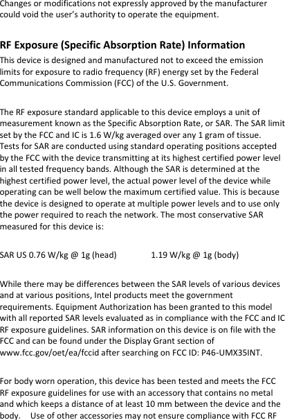 Changes or modifications not expressly approved by the manufacturer could void the user’s authority to operate the equipment.  RF Exposure (Specific Absorption Rate) Information This device is designed and manufactured not to exceed the emission limits for exposure to radio frequency (RF) energy set by the Federal Communications Commission (FCC) of the U.S. Government.  The RF exposure standard applicable to this device employs a unit of measurement known as the Specific Absorption Rate, or SAR. The SAR limit set by the FCC and IC is 1.6 W/kg averaged over any 1 gram of tissue.   Tests for SAR are conducted using standard operating positions accepted by the FCC with the device transmitting at its highest certified power level in all tested frequency bands. Although the SAR is determined at the highest certified power level, the actual power level of the device while operating can be well below the maximum certified value. This is because the device is designed to operate at multiple power levels and to use only the power required to reach the network. The most conservative SAR measured for this device is:    SAR US 0.76 W/kg @ 1g (head)    1.19 W/kg @ 1g (body)  While there may be differences between the SAR levels of various devices and at various positions, Intel products meet the government requirements. Equipment Authorization has been granted to this model with all reported SAR levels evaluated as in compliance with the FCC and IC RF exposure guidelines. SAR information on this device is on file with the FCC and can be found under the Display Grant section of www.fcc.gov/oet/ea/fccid after searching on FCC ID: P46-UMX35INT.      For body worn operation, this device has been tested and meets the FCC RF exposure guidelines for use with an accessory that contains no metal and which keeps a distance of at least 10 mm between the device and the body.  Use of other accessories may not ensure compliance with FCC RF 