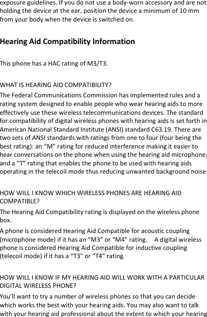 exposure guidelines. If you do not use a body-worn accessory and are not holding the device at the ear, position the device a minimum of 10 mm from your body when the device is switched on.  Hearing Aid Compatibility Information  This phone has a HAC rating of M3/T3.    WHAT IS HEARING AID COMPATIBILITY? The Federal Communications Commission has implemented rules and a rating system designed to enable people who wear hearing aids to more effectively use these wireless telecommunications devices. The standard for compatibility of digital wireless phones with hearing aids is set forth in American National Standard Institute (ANSI) standard C63.19. There are two sets of ANSI standards with ratings from one to four (four being the best rating): an “M” rating for reduced interference making it easier to hear conversations on the phone when using the hearing aid microphone, and a “T” rating that enables the phone to be used with hearing aids operating in the telecoil mode thus reducing unwanted background noise.  HOW WILL I KNOW WHICH WIRELESS PHONES ARE HEARING AID COMPATIBLE? The Hearing Aid Compatibility rating is displayed on the wireless phone box. A phone is considered Hearing Aid Compatible for acoustic coupling (microphone mode) if it has an “M3” or “M4” rating.    A digital wireless phone is considered Hearing Aid Compatible for inductive coupling (telecoil mode) if it has a “T3” or “T4” rating.  HOW WILL I KNOW IF MY HEARING AID WILL WORK WITH A PARTICULAR DIGITAL WIRELESS PHONE? You’ll want to try a number of wireless phones so that you can decide which works the best with your hearing aids. You may also want to talk with your hearing aid professional about the extent to which your hearing 