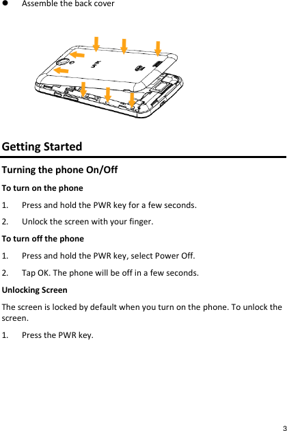  Assemble the back cover  Getting Started Turning the phone On/Off To turn on the phone 1. Press and hold the PWR key for a few seconds. 2. Unlock the screen with your finger. To turn off the phone 1. Press and hold the PWR key, select Power Off. 2. Tap OK. The phone will be off in a few seconds. Unlocking Screen The screen is locked by default when you turn on the phone. To unlock the screen. 1. Press the PWR key. 3 