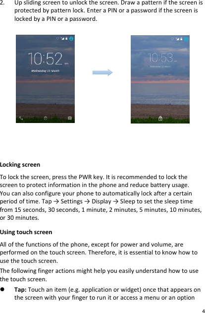2. Up sliding screen to unlock the screen. Draw a pattern if the screen is protected by pattern lock. Enter a PIN or a password if the screen is locked by a PIN or a password.      Locking screen To lock the screen, press the PWR key. It is recommended to lock the screen to protect information in the phone and reduce battery usage. You can also configure your phone to automatically lock after a certain period of time. Tap → Settings → Display → Sleep to set the sleep time from 15 seconds, 30 seconds, 1 minute, 2 minutes, 5 minutes, 10 minutes, or 30 minutes. Using touch screen All of the functions of the phone, except for power and volume, are performed on the touch screen. Therefore, it is essential to know how to use the touch screen. The following finger actions might help you easily understand how to use the touch screen.  Tap: Touch an item (e.g. application or widget) once that appears on the screen with your finger to run it or access a menu or an option 4 
