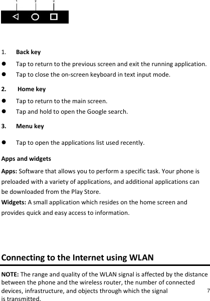   1. Back key  Tap to return to the previous screen and exit the running application.  Tap to close the on-screen keyboard in text input mode. 2.  Home key  Tap to return to the main screen.  Tap and hold to open the Google search. 3. Menu key  Tap to open the applications list used recently. Apps and widgets Apps: Software that allows you to perform a specific task. Your phone is preloaded with a variety of applications, and additional applications can be downloaded from the Play Store. Widgets: A small application which resides on the home screen and provides quick and easy access to information.   Connecting to the Internet using WLAN NOTE: The range and quality of the WLAN signal is affected by the distance between the phone and the wireless router, the number of connected devices, infrastructure, and objects through which the signal is transmitted. 7 