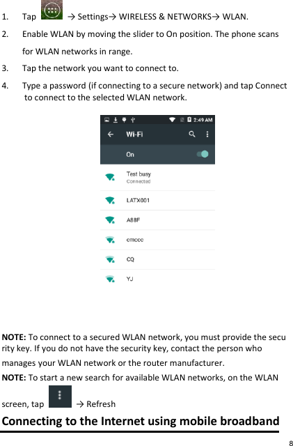 1. Tap    → Settings→ WIRELESS &amp; NETWORKS→ WLAN. 2. Enable WLAN by moving the slider to On position. The phone scans  for WLAN networks in range. 3. Tap the network you want to connect to. 4. Type a password (if connecting to a secure network) and tap Connect to connect to the selected WLAN network.   NOTE: To connect to a secured WLAN network, you must provide the security key. If you do not have the security key, contact the person who   manages your WLAN network or the router manufacturer. NOTE: To start a new search for available WLAN networks, on the WLAN  screen, tap    → Refresh Connecting to the Internet using mobile broadband 8 