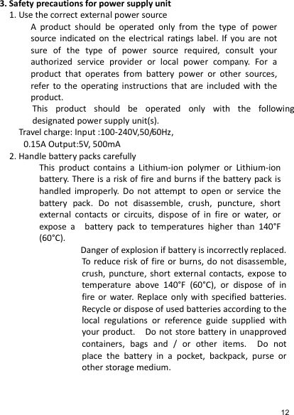   3. Safety precautions for power supply unit 1. Use the correct external power source A  product  should  be  operated  only  from  the  type  of  power source indicated on  the  electrical ratings label. If  you  are  not sure  of  the  type  of  power  source  required,  consult  your authorized  service  provider  or  local  power  company.  For  a product  that  operates  from  battery  power  or  other  sources, refer  to the  operating  instructions  that  are  included  with  the product. This  product  should  be  operated  only  with  the  following designated power supply unit(s). Travel charge: Input :100-240V,50/60Hz, 0.15A Output:5V, 500mA 2. Handle battery packs carefully This  product  contains  a  Lithium-ion  polymer  or  Lithium-ion battery. There is a risk of fire and burns if the battery pack is handled  improperly.  Do  not  attempt  to  open  or  service  the battery  pack.  Do  not  disassemble,  crush,  puncture,  short external  contacts  or  circuits,  dispose  of  in  fire  or  water,  or expose  a    battery  pack  to  temperatures  higher  than  140°F (60°C).       Danger of explosion if battery is incorrectly replaced. To  reduce risk  of  fire  or  burns, do not  disassemble, crush,  puncture,  short  external  contacts, expose  to temperature  above  140°F  (60°C),  or  dispose  of  in fire or  water.  Replace  only  with  specified  batteries. Recycle or dispose of used batteries according to the local  regulations  or  reference  guide  supplied  with your product.    Do not store battery in unapproved containers,  bags  and  /  or  other  items.    Do  not place  the  battery  in  a  pocket,  backpack,  purse  or other storage medium.      12 