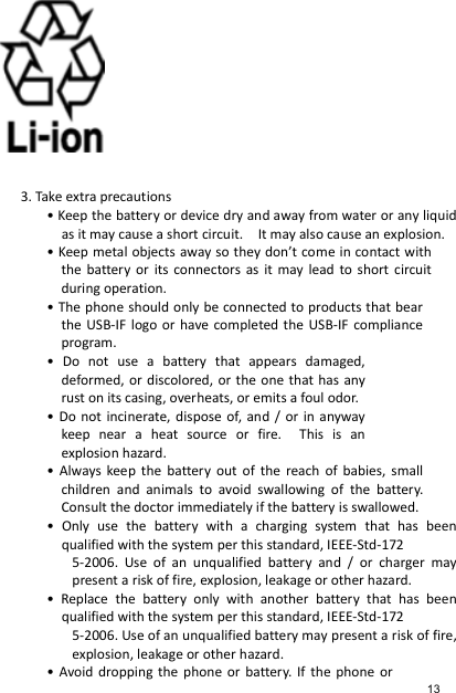          3. Take extra precautions • Keep the battery or device dry and away from water or any liquid as it may cause a short circuit.    It may also cause an explosion. • Keep metal objects away so they don’t come in contact with the  battery  or  its  connectors  as  it  may  lead  to short  circuit during operation. • The phone should only be connected to products that bear the USB-IF  logo or have completed the  USB-IF compliance program. •  Do  not  use  a  battery  that  appears  damaged, deformed, or discolored, or the one that has any rust on its casing, overheats, or emits a foul odor. • Do  not  incinerate, dispose of, and  /  or  in  anyway keep  near  a  heat  source  or  fire.    This  is  an explosion hazard. •  Always  keep  the  battery  out  of  the  reach  of  babies,  small children  and  animals  to  avoid  swallowing  of  the  battery. Consult the doctor immediately if the battery is swallowed. •  Only  use  the  battery  with  a  charging  system  that  has  been qualified with the system per this standard, IEEE-Std-172 5-2006.  Use  of  an  unqualified  battery  and  /  or  charger  may present a risk of fire, explosion, leakage or other hazard. •  Replace  the  battery  only  with  another  battery  that  has  been qualified with the system per this standard, IEEE-Std-172 5-2006. Use of an unqualified battery may present a risk of fire, explosion, leakage or other hazard. • Avoid dropping  the phone  or  battery. If  the  phone  or 13 