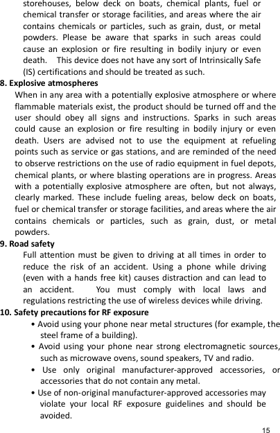 storehouses,  below  deck  on  boats,  chemical  plants,  fuel  or chemical transfer or storage facilities, and areas where the air contains  chemicals  or  particles,  such  as  grain,  dust,  or  metal powders.  Please  be  aware  that  sparks  in  such  areas  could cause  an  explosion  or  fire  resulting  in  bodily  injury  or  even death.    This device does not have any sort of Intrinsically Safe (IS) certifications and should be treated as such. 8. Explosive atmospheres When in any area with a potentially explosive atmosphere or where flammable materials exist, the product should be turned off and the user  should  obey  all  signs  and  instructions.  Sparks  in  such  areas could  cause  an  explosion  or  fire  resulting  in  bodily  injury  or  even death.  Users  are  advised  not  to  use  the  equipment  at  refueling points such as service or gas stations, and are reminded of the need to observe restrictions on the use of radio equipment in fuel depots, chemical plants, or where blasting operations are in progress. Areas with  a  potentially  explosive  atmosphere  are  often, but  not  always, clearly  marked.  These  include  fueling  areas,  below  deck  on  boats, fuel or chemical transfer or storage facilities, and areas where the air contains  chemicals  or  particles,  such  as  grain,  dust,  or  metal powders. 9. Road safety Full attention must  be  given  to  driving  at all  times  in  order  to reduce  the  risk  of  an  accident.  Using  a  phone  while  driving (even with  a  hands free kit) causes distraction and can  lead  to an  accident.      You  must  comply  with  local  laws  and regulations restricting the use of wireless devices while driving. 10. Safety precautions for RF exposure • Avoid using your phone near metal structures (for example, the steel frame of a building). •  Avoid  using  your  phone  near  strong  electromagnetic  sources, such as microwave ovens, sound speakers, TV and radio. •  Use  only  original  manufacturer-approved  accessories,  or accessories that do not contain any metal. • Use of non-original manufacturer-approved accessories may violate  your  local  RF  exposure  guidelines  and  should  be avoided. 15 