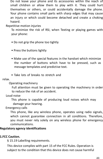 Do  not  leave  your  phone  and  its  accessories  within  the  reach  of small  children  or  allow  them  to  play  with  it.  They  could  hurt themselves  or  others,  or  could  accidentally  damage  the  phone. Your phone  contains small  parts  with sharp  edges  that  may  cause an  injury  or  which  could  become  detached  and  create  a  choking hazard. Repetitive motion injuries To  minimize  the  risk  of  RSI,  when  Texting  or  playing  games  with your phone:  • Do not grip the phone too tightly  • Press the buttons lightly  • Make use of the special features in the handset which minimize the  number  of  buttons  which  have  to  be  pressed,  such  as message templates and predictive text.  • Take  lots  of  breaks  to  stretch and relax. Operating machinery Full attention must be  given  to  operating the  machinery in  order to reduce the risk of an accident. Loud noise This  phone  is  capable  of  producing  loud  noises  which  may damage your hearing.   Emergency calls This  phone,  like  any  wireless  phone,  operates  using  radio signals, which  cannot  guarantee  connection  in  all  conditions.  Therefore, you  must  never  rely  solely  on  any  wireless  phone  for  emergency communications. Regulatory agency identifications  1.FCC Caution. § 15.19 Labelling requirements. This device complies with part 15 of the FCC Rules. Operation is subject to the condition that this device does not cause harmful 20 