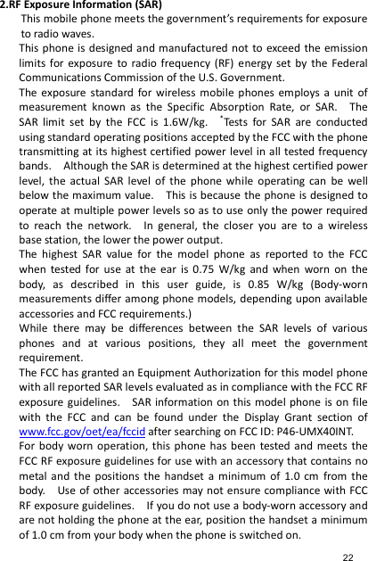 2.RF Exposure Information (SAR) This mobile phone meets the government’s requirements for exposure to radio waves. This phone is designed and manufactured not to exceed the  emission limits  for  exposure  to radio  frequency  (RF)  energy  set  by  the  Federal Communications Commission of the U.S. Government.     The  exposure  standard  for  wireless  mobile  phones  employs  a  unit  of measurement  known  as  the  Specific  Absorption  Rate,  or  SAR.    The SAR  limit  set  by  the  FCC  is  1.6W/kg.   *Tests  for  SAR  are  conducted using standard operating positions accepted by the FCC with the phone transmitting at its highest certified power level in all tested frequency bands.    Although the SAR is determined at the highest certified power level,  the  actual  SAR  level  of  the  phone while  operating can  be  well below the maximum value.    This is because the phone is designed to operate at multiple power levels so as to use only the power required to  reach  the  network.    In  general,  the  closer  you  are  to  a  wireless base station, the lower the power output. The  highest  SAR  value  for  the  model  phone  as  reported  to  the  FCC when  tested  for  use  at  the  ear  is  0.75  W/kg  and  when  worn  on  the body,  as  described  in  this  user  guide,  is  0.85  W/kg  (Body-worn measurements differ among phone  models, depending upon available accessories and FCC requirements.) While  there  may  be  differences  between  the  SAR  levels  of  various phones  and  at  various  positions,  they  all  meet  the  government requirement. The FCC has granted an Equipment Authorization for this model phone with all reported SAR levels evaluated as in compliance with the FCC RF exposure guidelines.    SAR information on this model phone is on file with  the  FCC  and  can  be  found  under  the  Display  Grant  section  of www.fcc.gov/oet/ea/fccid after searching on FCC ID: P46-UMX40INT. For body  worn  operation, this  phone  has  been  tested and  meets  the FCC RF exposure guidelines for use with an accessory that contains no metal and  the  positions  the  handset  a  minimum  of  1.0  cm  from  the body.    Use of other accessories may not ensure compliance with FCC RF exposure guidelines.    If you do not use a body-worn accessory and are not holding the phone at the ear, position the handset a minimum of 1.0 cm from your body when the phone is switched on. 22 