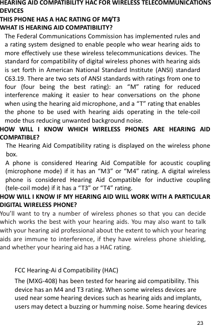 HEARING AID COMPATIBILITY HAC FOR WIRELESS TELECOMMUNICATIONS   DEVICES THIS PHONE HAS A HAC RATING OF M4/T3   WHAT IS HEARING AID COMPATIBILITY?   The Federal Communications Commission has implemented rules and a rating system designed to enable people who wear hearing aids  to more effectively use these wireless telecommunications devices. The standard for compatibility of digital wireless phones with hearing aids is  set  forth  in  American  National  Standard  Institute  (ANSI)  standard C63.19. There are two sets of ANSI standards with ratings from one to four  (four  being  the  best  rating):  an  “M”  rating  for  reduced interference  making  it  easier  to  hear  conversations  on  the  phone when using the hearing aid microphone, and a “T” rating that enables the  phone  to  be  used  with  hearing  aids  operating  in  the  tele-coil mode thus reducing unwanted background noise.   HOW  WILL  I  KNOW  WHICH  WIRELESS  PHONES  ARE  HEARING  AID COMPATIBLE?   The Hearing Aid Compatibility rating is displayed on the wireless phone box.   A  phone  is  considered  Hearing  Aid  Compatible  for  acoustic  coupling (microphone mode)  if  it  has an  “M3”  or  “M4”  rating. A  digital wireless phone  is  considered  Hearing  Aid  Compatible  for  inductive  coupling (tele-coil mode) if it has a “T3” or “T4” rating.   HOW WILL I KNOW IF MY HEARING AID WILL WORK WITH A PARTICULAR DIGITAL WIRELESS PHONE?   You’ll  want  to  try  a  number  of  wireless  phones  so  that  you  can  decide which works the  best with  your  hearing  aids. You may also want to talk with your hearing aid professional about the extent to which your hearing aids  are  immune  to  interference,  if  they  have  wireless  phone  shielding, and whether your hearing aid has a HAC rating.  FCC Hearing-Ai d Compatibility (HAC) The (MXG-408) has been tested for hearing aid compatibility. This device has an M4 and T3 rating. When some wireless devices are used near some hearing devices such as hearing aids and implants, users may detect a buzzing or humming noise. Some hearing devices 23 