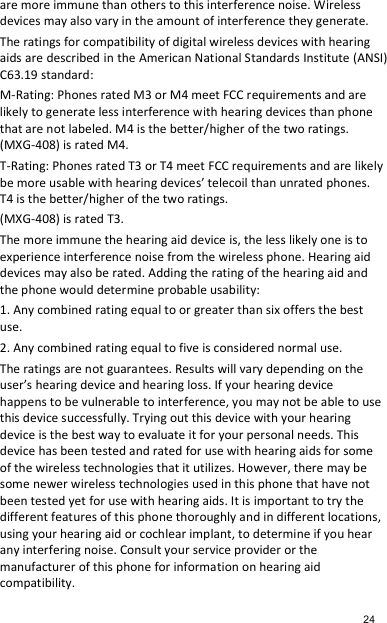 are more immune than others to this interference noise. Wireless devices may also vary in the amount of interference they generate.   The ratings for compatibility of digital wireless devices with hearing aids are described in the American National Standards Institute (ANSI) C63.19 standard:   M-Rating: Phones rated M3 or M4 meet FCC requirements and are likely to generate less interference with hearing devices than phone that are not labeled. M4 is the better/higher of the two ratings. (MXG-408) is rated M4. T-Rating: Phones rated T3 or T4 meet FCC requirements and are likely be more usable with hearing devices’ telecoil than unrated phones. T4 is the better/higher of the two ratings.   (MXG-408) is rated T3. The more immune the hearing aid device is, the less likely one is to experience interference noise from the wireless phone. Hearing aid devices may also be rated. Adding the rating of the hearing aid and the phone would determine probable usability:   1. Any combined rating equal to or greater than six offers the best use.   2. Any combined rating equal to five is considered normal use.   The ratings are not guarantees. Results will vary depending on the user’s hearing device and hearing loss. If your hearing device happens to be vulnerable to interference, you may not be able to use this device successfully. Trying out this device with your hearing device is the best way to evaluate it for your personal needs. This device has been tested and rated for use with hearing aids for some of the wireless technologies that it utilizes. However, there may be some newer wireless technologies used in this phone that have not been tested yet for use with hearing aids. It is important to try the different features of this phone thoroughly and in different locations, using your hearing aid or cochlear implant, to determine if you hear any interfering noise. Consult your service provider or the manufacturer of this phone for information on hearing aid compatibility.    24 