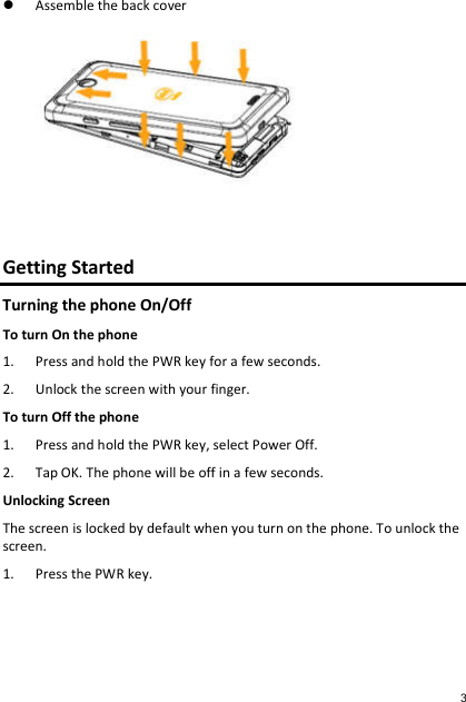  Assemble the back cover    Getting Started Turning the phone On/Off To turn On the phone 1. Press and hold the PWR key for a few seconds. 2. Unlock the screen with your finger. To turn Off the phone 1. Press and hold the PWR key, select Power Off. 2. Tap OK. The phone will be off in a few seconds. Unlocking Screen The screen is locked by default when you turn on the phone. To unlock the screen. 1. Press the PWR key. 3 