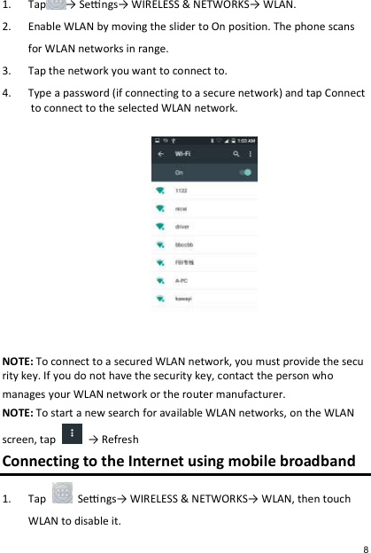 1. Tap → Sengs→ WIRELESS &amp; NETWORKS→ WLAN. 2. Enable WLAN by moving the slider to On position. The phone scans  for WLAN networks in range. 3. Tap the network you want to connect to. 4. Type a password (if connecting to a secure network) and tap Connect to connect to the selected WLAN network.   NOTE: To connect to a secured WLAN network, you must provide the security key. If you do not have the security key, contact the person who   manages your WLAN network or the router manufacturer. NOTE: To start a new search for available WLAN networks, on the WLAN  screen, tap    → Refresh Connecting to the Internet using mobile broadband 1. Tap    Sengs→ WIRELESS &amp; NETWORKS→ WLAN, then touch WLAN to disable it. 8 