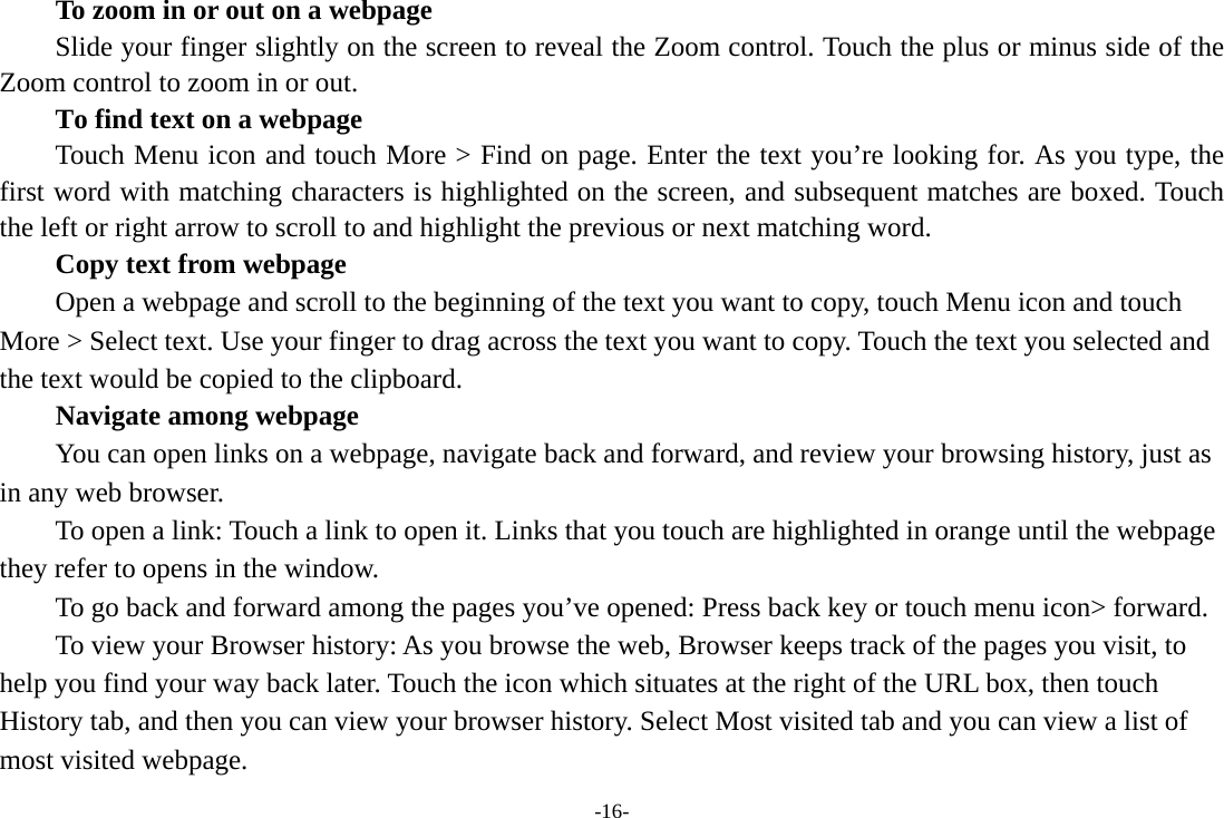 -16-         To zoom in or out on a webpage Slide your finger slightly on the screen to reveal the Zoom control. Touch the plus or minus side of the Zoom control to zoom in or out.        To find text on a webpage Touch Menu icon and touch More &gt; Find on page. Enter the text you’re looking for. As you type, the first word with matching characters is highlighted on the screen, and subsequent matches are boxed. Touch the left or right arrow to scroll to and highlight the previous or next matching word.        Copy text from webpage Open a webpage and scroll to the beginning of the text you want to copy, touch Menu icon and touch More &gt; Select text. Use your finger to drag across the text you want to copy. Touch the text you selected and the text would be copied to the clipboard. Navigate among webpage You can open links on a webpage, navigate back and forward, and review your browsing history, just as in any web browser.           To open a link: Touch a link to open it. Links that you touch are highlighted in orange until the webpage they refer to opens in the window. To go back and forward among the pages you’ve opened: Press back key or touch menu icon&gt; forward.           To view your Browser history: As you browse the web, Browser keeps track of the pages you visit, to help you find your way back later. Touch the icon which situates at the right of the URL box, then touch History tab, and then you can view your browser history. Select Most visited tab and you can view a list of most visited webpage.   