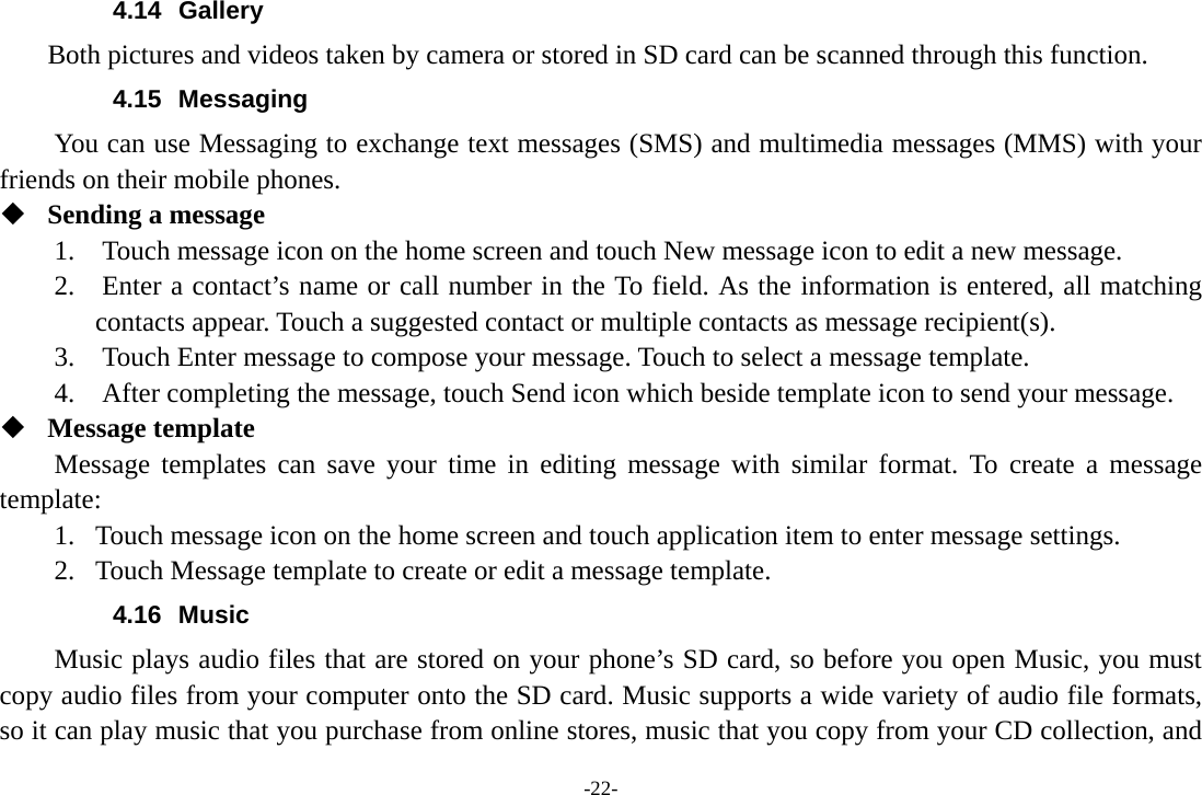 -22- 4.14 Gallery     Both pictures and videos taken by camera or stored in SD card can be scanned through this function. 4.15 Messaging You can use Messaging to exchange text messages (SMS) and multimedia messages (MMS) with your friends on their mobile phones.  Sending a message 1.    Touch message icon on the home screen and touch New message icon to edit a new message. 2.    Enter a contact’s name or call number in the To field. As the information is entered, all matching contacts appear. Touch a suggested contact or multiple contacts as message recipient(s).     3.    Touch Enter message to compose your message. Touch to select a message template.     4.    After completing the message, touch Send icon which beside template icon to send your message.    Message template Message templates can save your time in editing message with similar format. To create a message template: 1. Touch message icon on the home screen and touch application item to enter message settings.   2. Touch Message template to create or edit a message template. 4.16 Music Music plays audio files that are stored on your phone’s SD card, so before you open Music, you must copy audio files from your computer onto the SD card. Music supports a wide variety of audio file formats, so it can play music that you purchase from online stores, music that you copy from your CD collection, and 