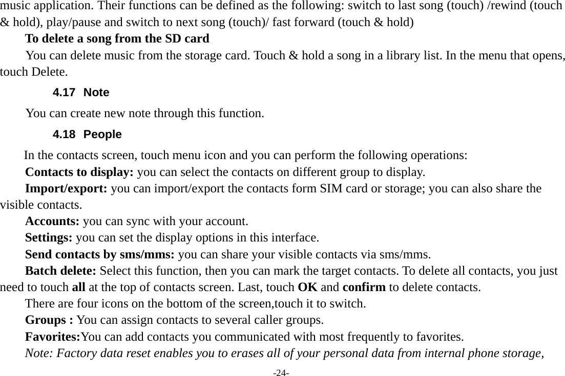 -24- music application. Their functions can be defined as the following: switch to last song (touch) /rewind (touch &amp; hold), play/pause and switch to next song (touch)/ fast forward (touch &amp; hold)   To delete a song from the SD card You can delete music from the storage card. Touch &amp; hold a song in a library list. In the menu that opens, touch Delete. 4.17 Note You can create new note through this function. 4.18 People In the contacts screen, touch menu icon and you can perform the following operations: Contacts to display: you can select the contacts on different group to display. Import/export: you can import/export the contacts form SIM card or storage; you can also share the visible contacts. Accounts: you can sync with your account. Settings: you can set the display options in this interface. Send contacts by sms/mms: you can share your visible contacts via sms/mms. Batch delete: Select this function, then you can mark the target contacts. To delete all contacts, you just need to touch all at the top of contacts screen. Last, touch OK and confirm to delete contacts. There are four icons on the bottom of the screen,touch it to switch. Groups : You can assign contacts to several caller groups. Favorites:You can add contacts you communicated with most frequently to favorites. Note: Factory data reset enables you to erases all of your personal data from internal phone storage, 