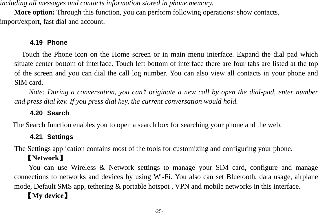 -25- including all messages and contacts information stored in phone memory.   More option: Through this function, you can perform following operations: show contacts, import/export, fast dial and account.  4.19 Phone    Touch the Phone icon on the Home screen or in main menu interface. Expand the dial pad which situate center bottom of interface. Touch left bottom of interface there are four tabs are listed at the top of the screen and you can dial the call log number. You can also view all contacts in your phone and SIM card.     Note: During a conversation, you can’t originate a new call by open the dial-pad, enter number and press dial key. If you press dial key, the current conversation would hold.   4.20 Search     The Search function enables you to open a search box for searching your phone and the web. 4.21 Settings The Settings application contains most of the tools for customizing and configuring your phone. 【Network】     You can use Wireless &amp; Network settings to manage your SIM card, configure and manage connections to networks and devices by using Wi-Fi. You also can set Bluetooth, data usage, airplane mode, Default SMS app, tethering &amp; portable hotspot , VPN and mobile networks in this interface. 【My device】 