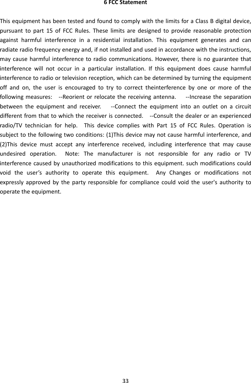 6FCCStatementThisequipmenthasbeentestedandfoundtocomplywiththelimitsforaClassBdigitaldevice,pursuanttopart15ofFCCRules.Theselimitsaredesignedtoprovidereasonableprotectionagainstharmfulinterferenceinaresidentialinstallation.Thisequipmentgeneratesandcanradiateradiofrequencyenergyand,ifnotinstalledandusedinaccordancewiththeinstructions,maycauseharmfulinterferencetoradiocommunications.However,thereisnoguaranteethatinterferencewillnotoccurinaparticularinstallation.Ifthisequipmentdoescauseharmfulinterferencetoradioortelevisionreception,whichcanbedeterminedbyturningtheequipmentoffandon,theuserisencouragedtotrytocorrecttheinterferencebyoneormoreofthefollowingmeasures:‐‐Reorientorrelocatethereceivingantenna.‐‐Increasetheseparationbetweentheequipmentandreceiver.‐‐Connecttheequipmentintoanoutletonacircuitdifferentfromthattowhichthereceiverisconnected.‐‐Consultthedealeroranexperiencedradio/TVtechnicianforhelp.ThisdevicecomplieswithPart15ofFCCRules.Operationissubjecttothefollowingtwoconditions:(1)Thisdevicemaynotcauseharmfulinterference,and(2)Thisdevicemustacceptanyinterferencereceived,includinginterferencethatmaycauseundesiredoperation.Note:ThemanufacturerisnotresponsibleforanyradioorTVinterferencecausedbyunauthorizedmodificationstothisequipment.suchmodificationscouldvoidtheuser’sauthoritytooperatethisequipment.AnyChangesormodificationsnotexpresslyapprovedbythepartyresponsibleforcompliancecouldvoidtheuser&apos;sauthoritytooperatetheequipment.33