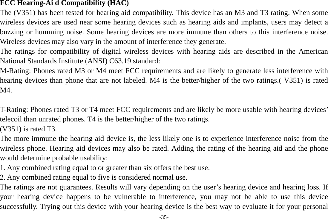 -35- FCC Hearing-Ai d Compatibility (HAC) The (V351) has been tested for hearing aid compatibility. This device has an M3 and T3 rating. When some wireless devices are used near some hearing devices such as hearing aids and implants, users may detect a buzzing or humming noise. Some hearing devices are more immune than others to this interference noise. Wireless devices may also vary in the amount of interference they generate. The ratings for compatibility of digital wireless devices with hearing aids are described in the American National Standards Institute (ANSI) C63.19 standard: M-Rating: Phones rated M3 or M4 meet FCC requirements and are likely to generate less interference with hearing devices than phone that are not labeled. M4 is the better/higher of the two ratings.( V351) is rated M4.  T-Rating: Phones rated T3 or T4 meet FCC requirements and are likely be more usable with hearing devices’ telecoil than unrated phones. T4 is the better/higher of the two ratings. (V351) is rated T3. The more immune the hearing aid device is, the less likely one is to experience interference noise from the wireless phone. Hearing aid devices may also be rated. Adding the rating of the hearing aid and the phone would determine probable usability: 1. Any combined rating equal to or greater than six offers the best use. 2. Any combined rating equal to five is considered normal use. The ratings are not guarantees. Results will vary depending on the user’s hearing device and hearing loss. If your hearing device happens to be vulnerable to interference, you may not be able to use this device successfully. Trying out this device with your hearing device is the best way to evaluate it for your personal 