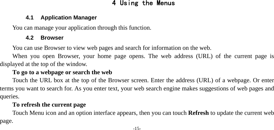 -15-       4 Using the Menus 4.1 Application Manager You can manage your application through this function. 4.2 Browser You can use Browser to view web pages and search for information on the web. When you open Browser, your home page opens. The web address (URL) of the current page is displayed at the top of the window. To go to a webpage or search the web Touch the URL box at the top of the Browser screen. Enter the address (URL) of a webpage. Or enter terms you want to search for. As you enter text, your web search engine makes suggestions of web pages and queries.      To refresh the current page         Touch Menu icon and an option interface appears, then you can touch Refresh to update the current web page. 