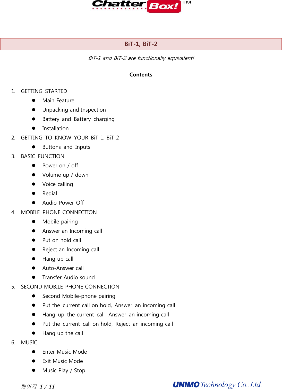  페이지 1 / 11                                              BiT-1, BiT-2 BiT-1 and BiT-2 are functionally equivalent! Contents 1. GETTING  STARTED  Main Feature  Unpacking and Inspection  Battery  and  Battery  charging  Installation 2. GETTING  TO  KNOW  YOUR  BiT-1, BiT-2  Buttons  and  Inputs 3. BASIC  FUNCTION  Power on / off    Volume up / down  Voice calling    Redial  Audio-Power-Off 4. MOBILE  PHONE CONNECTION  Mobile pairing  Answer an Incoming call  Put on hold call  Reject an Incoming call  Hang up call  Auto-Answer call  Transfer Audio sound 5. SECOND MOBILE-PHONE CONNECTION  Second Mobile-phone pairing  Put the  current call on hold,  Answer  an incoming call  Hang  up  the current  call,  Answer  an incoming call  Put the  current  call on hold,  Reject  an incoming call  Hang up the call 6. MUSIC  Enter Music Mode    Exit Music Mode  Music Play / Stop 