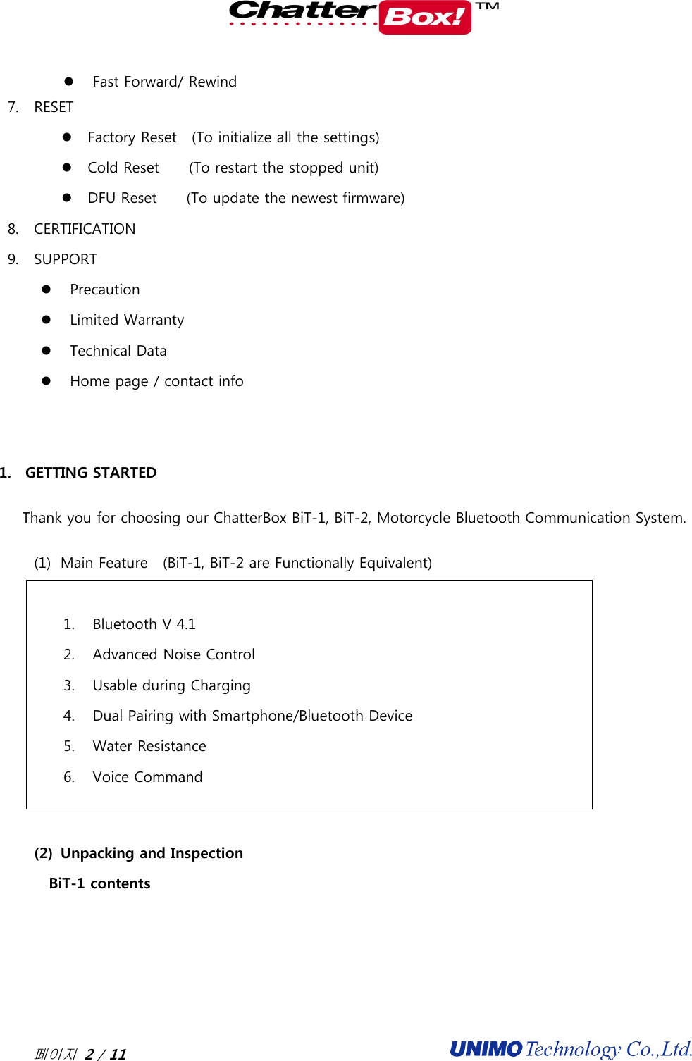  페이지 2 / 11                                               Fast Forward/ Rewind 7. RESET  Factory Reset    (To initialize all the settings)  Cold Reset     (To restart the stopped unit)  DFU Reset        (To update the newest firmware) 8. CERTIFICATION 9. SUPPORT  Precaution  Limited Warranty  Technical Data  Home page / contact info   1. GETTING STARTED Thank you for choosing our ChatterBox BiT-1, BiT-2, Motorcycle Bluetooth Communication System.   (1) Main Feature    (BiT-1, BiT-2 are Functionally Equivalent)  1. Bluetooth V 4.1 2. Advanced Noise Control 3. Usable during Charging 4. Dual Pairing with Smartphone/Bluetooth Device 5. Water Resistance   6. Voice Command  (2) Unpacking and Inspection BiT-1 contents 