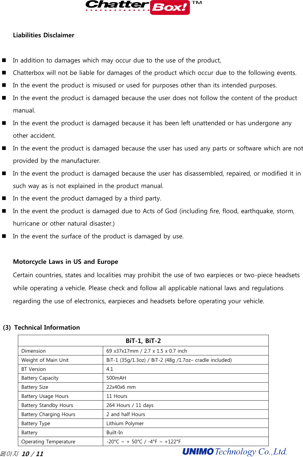  페이지 10 / 11                                              Liabilities Disclaimer    In addition to damages which may occur due to the use of the product,   Chatterbox will not be liable for damages of the product which occur due to the following events.   In the event the product is misused or used for purposes other than its intended purposes.   In the event the product is damaged because the user does not follow the content of the product manual.   In the event the product is damaged because it has been left unattended or has undergone any other accident.   In the event the product is damaged because the user has used any parts or software which are not provided by the manufacturer.   In the event the product is damaged because the user has disassembled, repaired, or modified it in such way as is not explained in the product manual.   In the event the product damaged by a third party.   In the event the product is damaged due to Acts of God (including fire, flood, earthquake, storm, hurricane or other natural disaster.)   In the event the surface of the product is damaged by use.   Motorcycle Laws in US and Europe Certain countries, states and localities may prohibit the use of two earpieces or two-piece headsets while operating a vehicle. Please check and follow all applicable national laws and regulations regarding the use of electronics, earpieces and headsets before operating your vehicle.    (3) Technical Information BiT-1, BiT-2 Dimension 69 x37x17mm / 2.7 x 1.5 x 0.7 inch Weight of Main Unit BiT-1 (35g/1.3oz) / BiT-2 (48g /1.7oz– cradle included)    BT Version 4.1 Battery Capacity 500mAH Battery Size 22x40x6 mm Battery Usage Hours 11 Hours Battery Standby Hours 264 Hours / 11 days Battery Charging Hours 2 and half Hours Battery Type Lithium Polymer Battery   Built-In Operating Temperature -20°C ~ + 50°C / -4°F ~ +122°F 