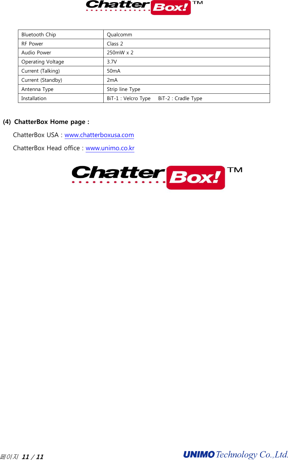  페이지 11 / 11                                              Bluetooth Chip Qualcomm RF Power Class 2 Audio Power 250mW x 2 Operating Voltage 3.7V Current (Talking) 50mA Current (Standby) 2mA Antenna Type Strip line Type Installation BiT-1 : Velcro Type      BiT-2 : Cradle Type  (4) ChatterBox Home page :   ChatterBox USA : www.chatterboxusa.com ChatterBox Head office : www.unimo.co.kr  